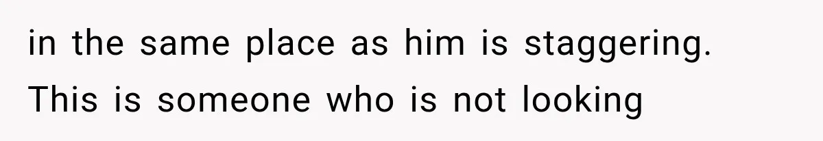 in the same place as him is staggering. This is someone who is not looking