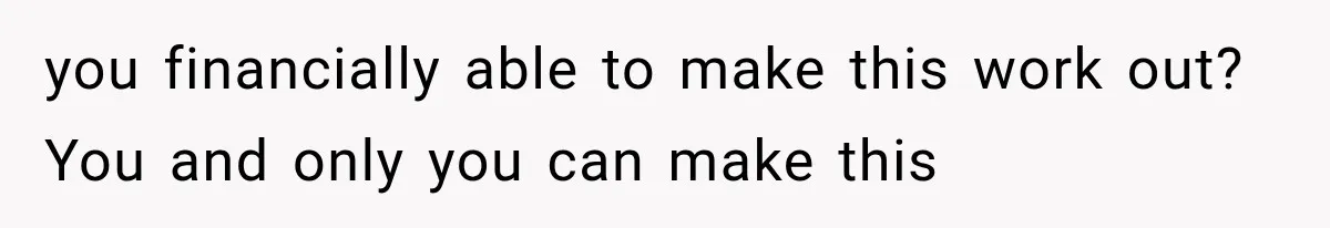 you financially able to make this work out? You and only you can make this