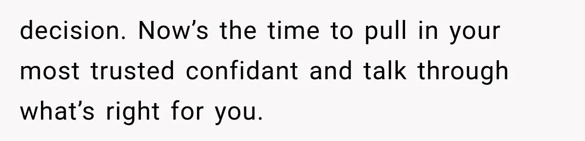 decision. Now’s the time to pull in your most trusted confidant and talk through what’s right for you.
