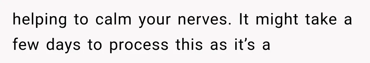 helping to calm your nerves. It might take a few days to process this as it’s a