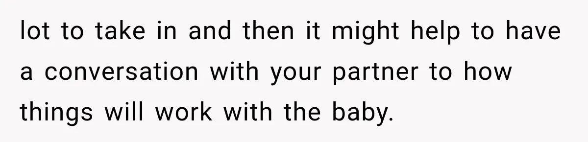 lot to take in and then it might help to have a conversation with your partner to how things will work with the baby.