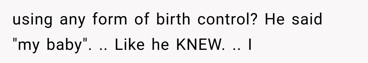 using any form of birth control? He said "my baby". .. Like he KNEW. .. I