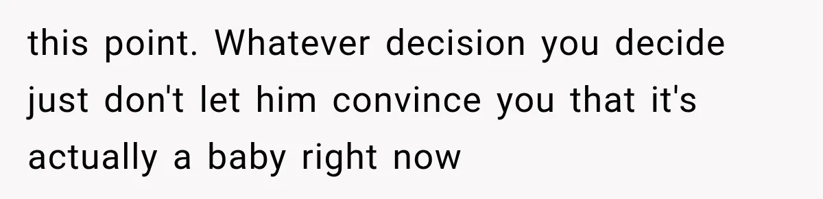 this point. Whatever decision you decide just don't let him convince you that it's actually a baby right now