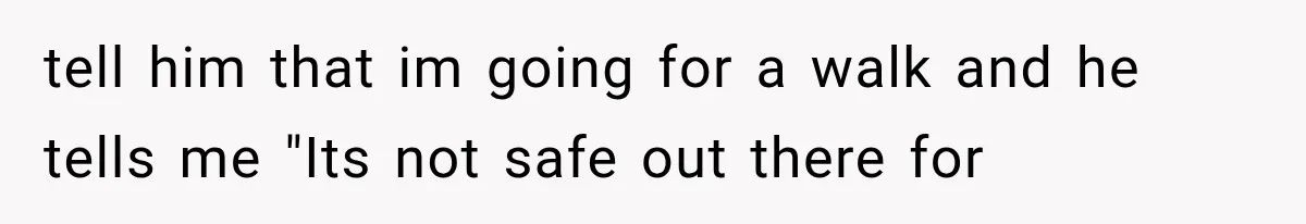 tell him that im going for a walk and he tells me "Its not safe out there for