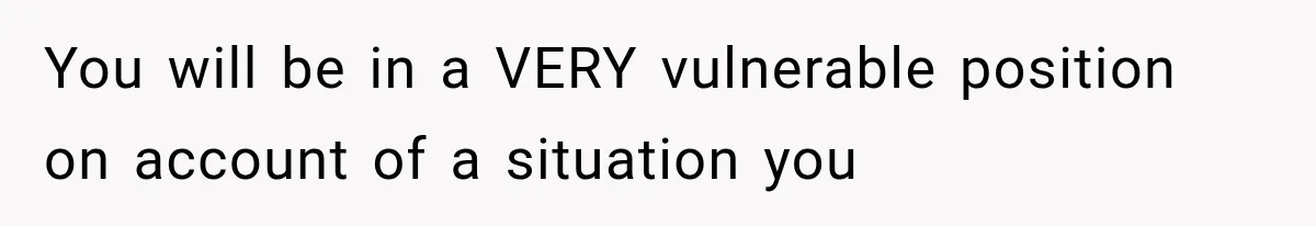 You will be in a VERY vulnerable position on account of a situation you
