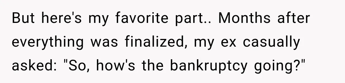 Husband Threatened Divorce Revenge, Then Lost Almost Everything He Tried To Protect But here's my favorite part.. Months after everything was finalized, my ex casually asked: "So, how's the bankruptcy going?"