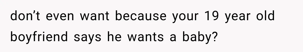 don’t even want because your 19 year old boyfriend says he wants a baby?