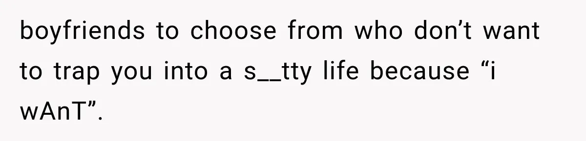 boyfriends to choose from who don’t want to trap you into a s__tty life because “i wAnT”.