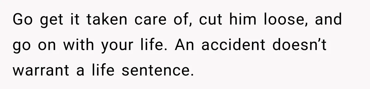 Go get it taken care of, cut him loose, and go on with your life. An accident doesn’t warrant a life sentence.