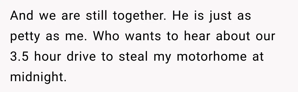 Husband Threatened Divorce Revenge, Then Lost Almost Everything He Tried To Protect And we are still together. He is just as petty as me. Who wants to hear about our 3.5 hour drive to steal my motorhome at midnight.