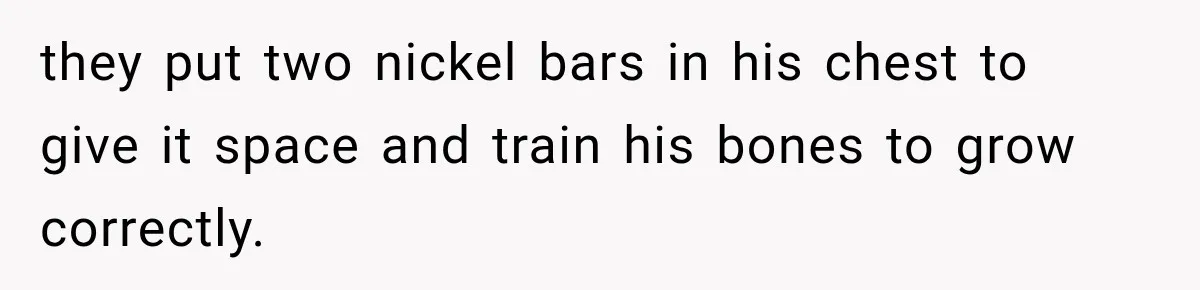 they put two nickel bars in his chest to give it space and train his bones to grow correctly.