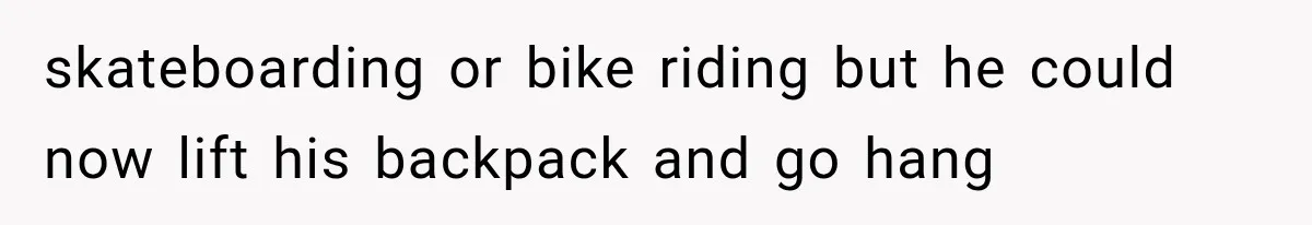 skateboarding or bike riding but he could now lift his backpack and go hang