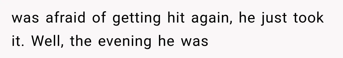 was afraid of getting hit again, he just took it. Well, the evening he was