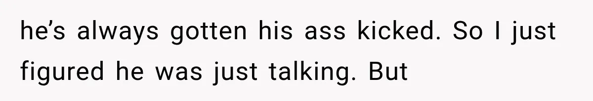 he’s always gotten his ass kicked. So I just figured he was just talking. But