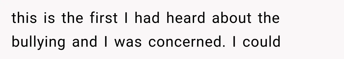 this is the first I had heard about the bullying and I was concerned. I could