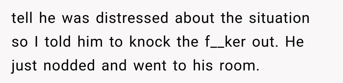 tell he was distressed about the situation so I told him to knock the f__ker out. He just nodded and went to his room.