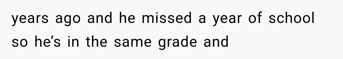 years ago and he missed a year of school so he’s in the same grade and