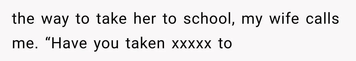the way to take her to school, my wife calls me. “Have you taken xxxxx to