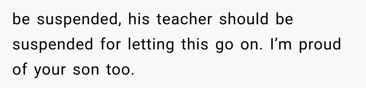 be suspended, his teacher should be suspended for letting this go on. I’m proud of your son too.