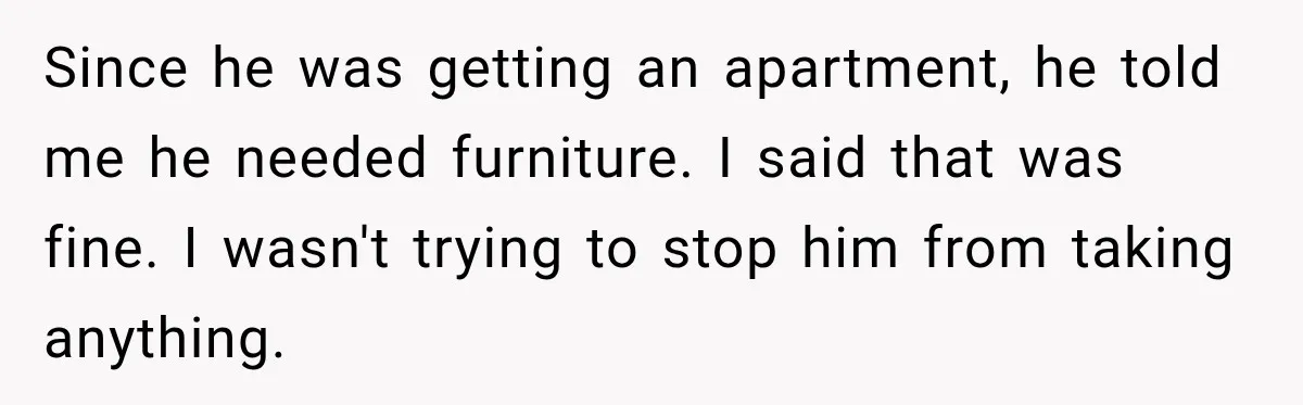 Husband Threatened Divorce Revenge, Then Lost Almost Everything He Tried To Protect Since he was getting an apartment, he told me he needed furniture. I said that was fine. I wasn't trying to stop him from taking anything.
