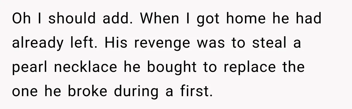Husband Threatened Divorce Revenge, Then Lost Almost Everything He Tried To Protect Oh I should add. When I got home he had already left. His revenge was to steal a pearl necklace he bought to replace the one he broke during a...