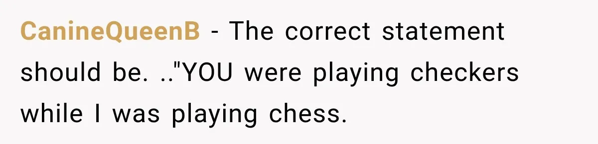 Husband Threatened Divorce Revenge, Then Lost Almost Everything He Tried To Protect CanineQueenB − The correct statement should be. .."YOU were playing checkers while I was playing chess.