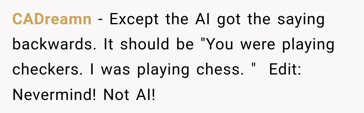 Husband Threatened Divorce Revenge, Then Lost Almost Everything He Tried To Protect CADreamn − Except the AI got the saying backwards. It should be "You were playing checkers. I was playing chess. " Edit: Nevermind! Not AI!