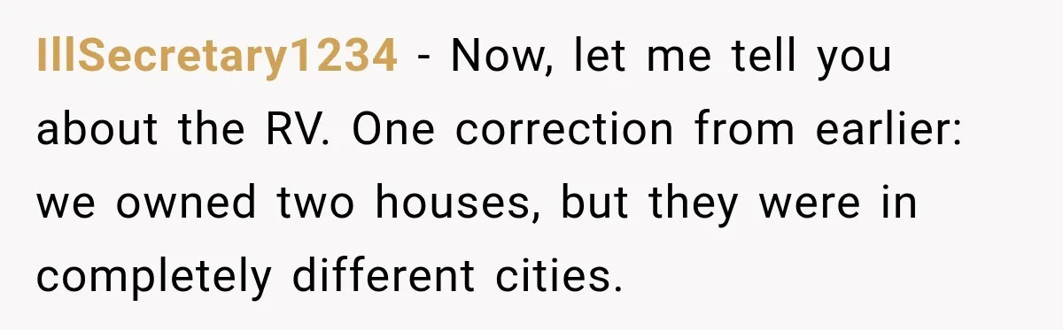 Husband Threatened Divorce Revenge, Then Lost Almost Everything He Tried To Protect IllSecretary1234 − Now, let me tell you about the RV. One correction from earlier: we owned two houses, but they were in completely different cities.