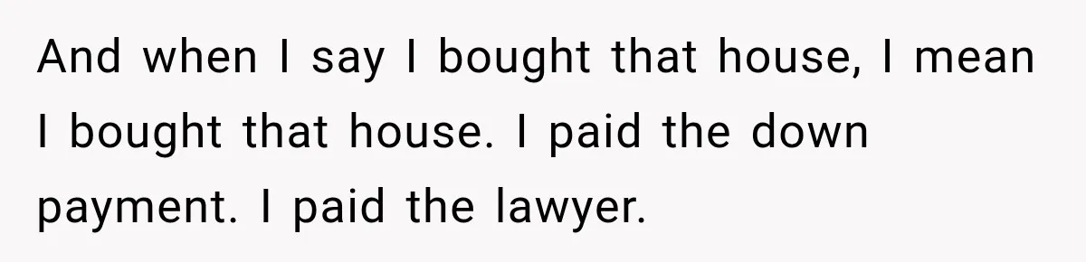 Husband Threatened Divorce Revenge, Then Lost Almost Everything He Tried To Protect And when I say I bought that house, I mean I bought that house. I paid the down payment. I paid the lawyer.