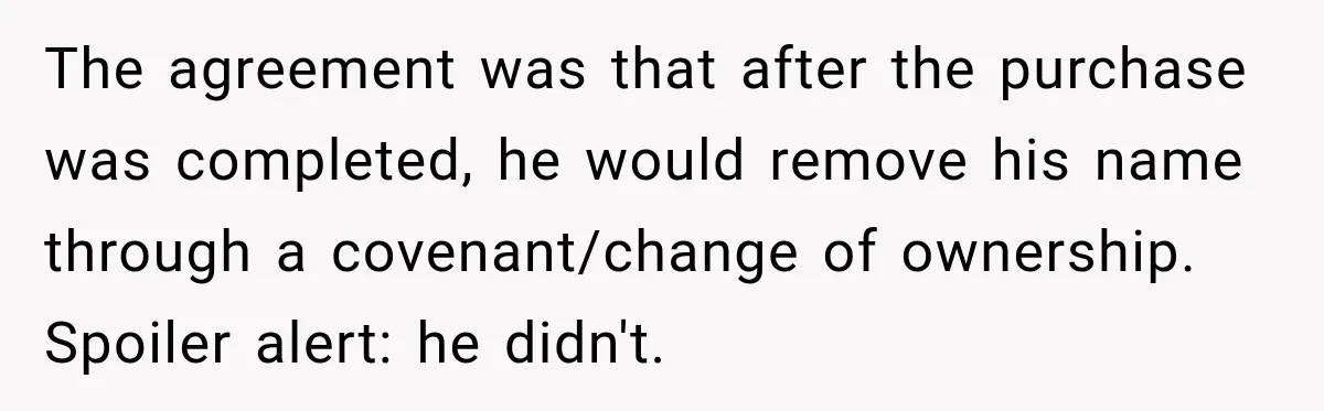 Husband Threatened Divorce Revenge, Then Lost Almost Everything He Tried To Protect The agreement was that after the purchase was completed, he would remove his name through a covenant/change of ownership. Spoiler alert: he didn't.