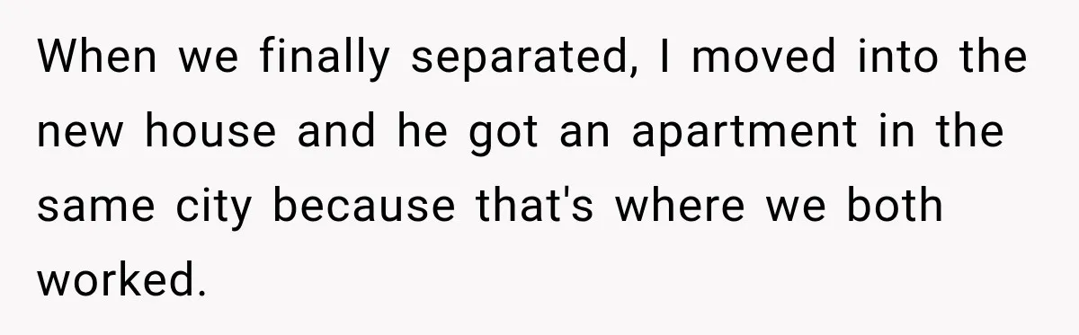 Husband Threatened Divorce Revenge, Then Lost Almost Everything He Tried To Protect When we finally separated, I moved into the new house and he got an apartment in the same city because that's where we both worked.