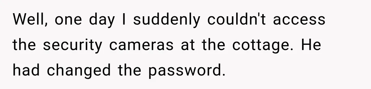 Husband Threatened Divorce Revenge, Then Lost Almost Everything He Tried To Protect Well, one day I suddenly couldn't access the security cameras at the cottage. He had changed the password.