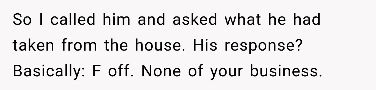 Husband Threatened Divorce Revenge, Then Lost Almost Everything He Tried To Protect So I called him and asked what he had taken from the house. His response? Basically: F off. None of your business.