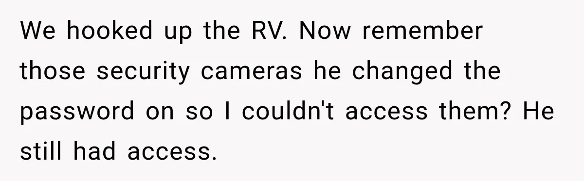 Husband Threatened Divorce Revenge, Then Lost Almost Everything He Tried To Protect We hooked up the RV. Now remember those security cameras he changed the password on so I couldn't access them? He still had access.