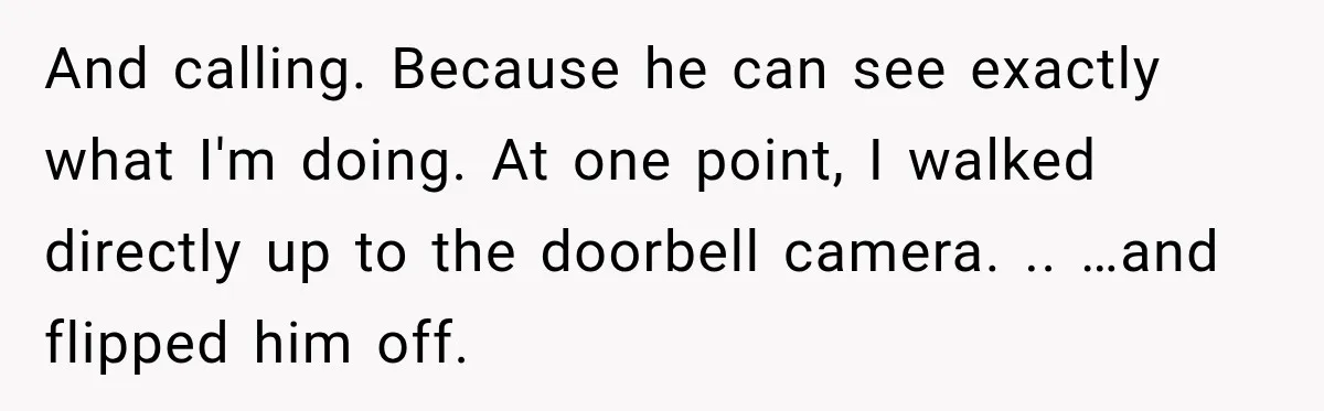 Husband Threatened Divorce Revenge, Then Lost Almost Everything He Tried To Protect And calling. Because he can see exactly what I'm doing. At one point, I walked directly up to the doorbell camera. .. …and flipped him off.