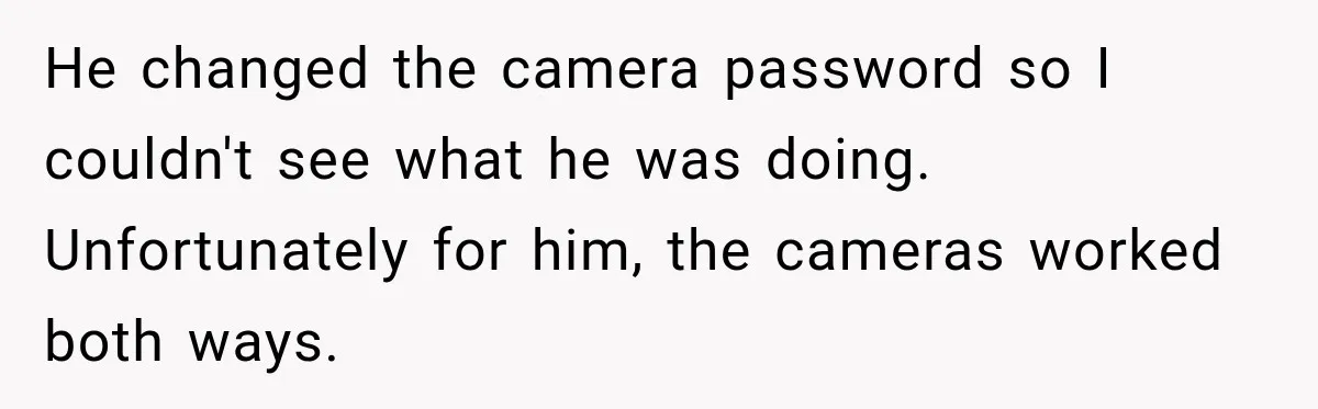Husband Threatened Divorce Revenge, Then Lost Almost Everything He Tried To Protect He changed the camera password so I couldn't see what he was doing. Unfortunately for him, the cameras worked both ways.