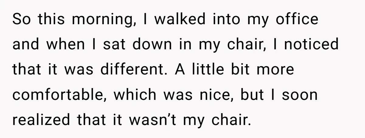 So this morning, I walked into my office and when I sat down in my chair, I noticed that it was different. A little bit more comfortable, which was nice,...