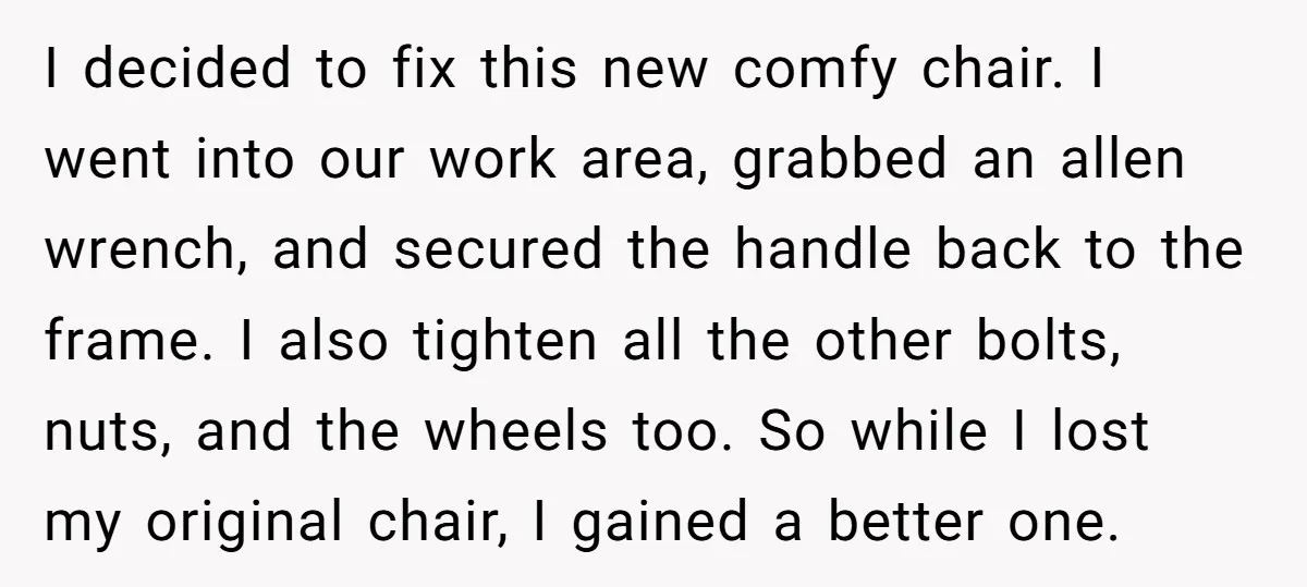 I decided to fix this new comfy chair. I went into our work area, grabbed an allen wrench, and secured the handle back to the frame. I also tighten all...