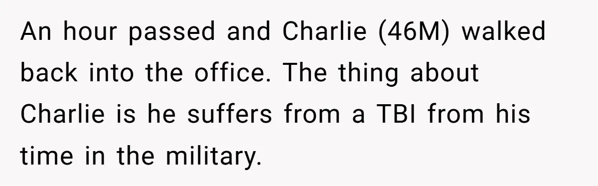 An hour passed and Charlie (46M) walked back into the office. The thing about Charlie is he suffers from a TBI from his time in the military.