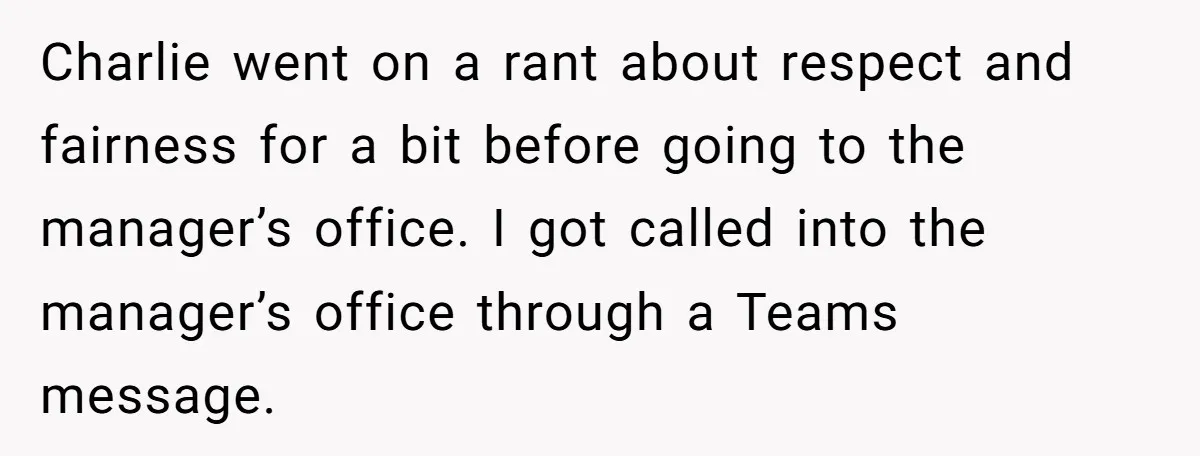 Charlie went on a rant about respect and fairness for a bit before going to the manager’s office. I got called into the manager’s office through a Teams message.