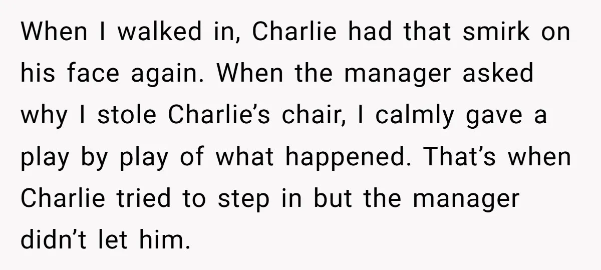 When I walked in, Charlie had that smirk on his face again. When the manager asked why I stole Charlie’s chair, I calmly gave a play by play of what...
