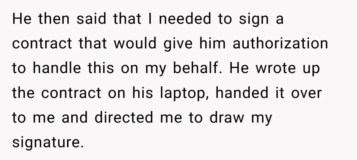 He then said that I needed to sign a contract that would give him authorization to handle this on my behalf. He wrote up the contract on his laptop, handed...