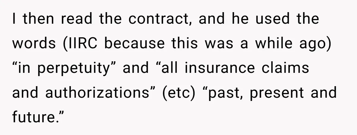 I then read the contract, and he used the words (IIRC because this was a while ago) “in perpetuity” and “all insurance claims and authorizations” (etc) “past, present and future.”