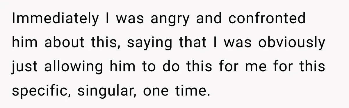 Immediately I was angry and confronted him about this, saying that I was obviously just allowing him to do this for me for this specific, singular, one time.