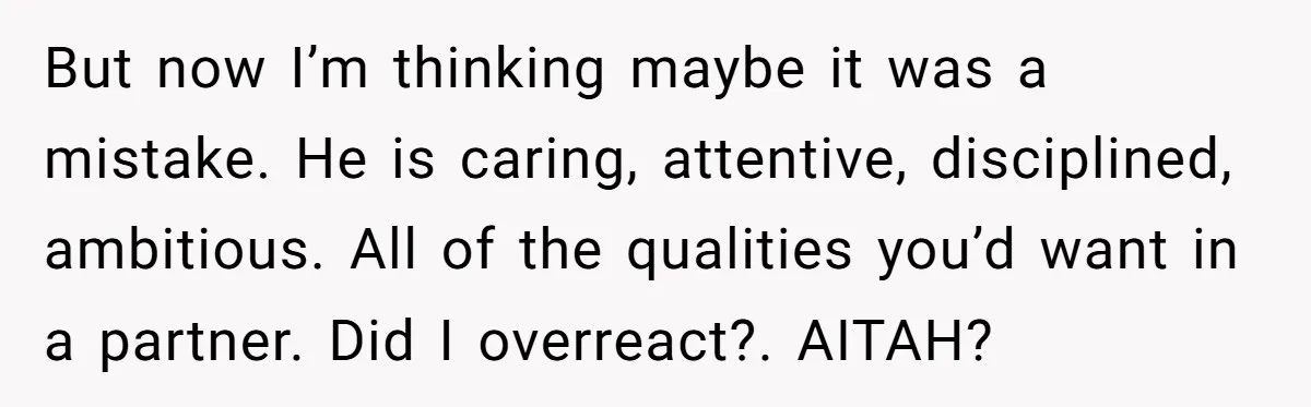 But now I’m thinking maybe it was a mistake. He is caring, attentive, disciplined, ambitious. All of the qualities you’d want in a partner. Did I overreact?. AITAH?