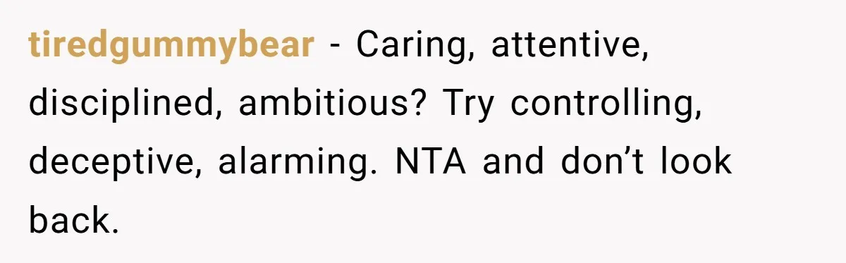 tiredgummybear − Caring, attentive, disciplined, ambitious? Try controlling, deceptive, alarming. NTA and don’t look back.