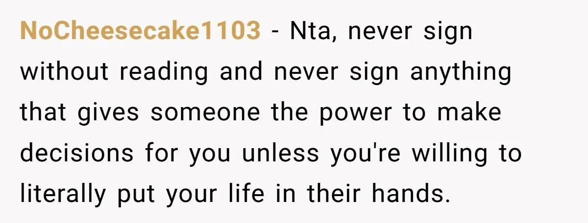 NoCheesecake1103 − Nta, never sign without reading and never sign anything that gives someone the power to make decisions for you unless you're willing to literally put your life in...