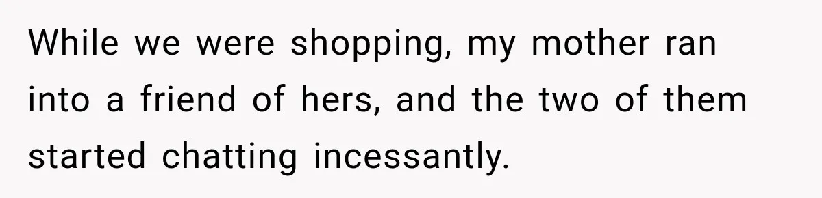 While we were shopping, my mother ran into a friend of hers, and the two of them started chatting incessantly.