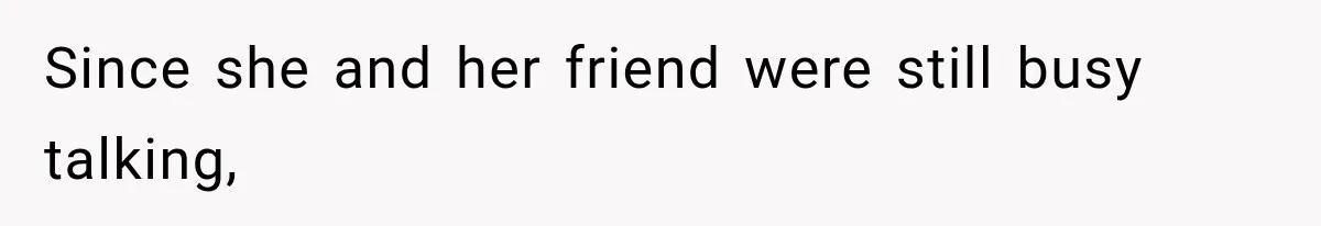 Since she and her friend were still busy talking,