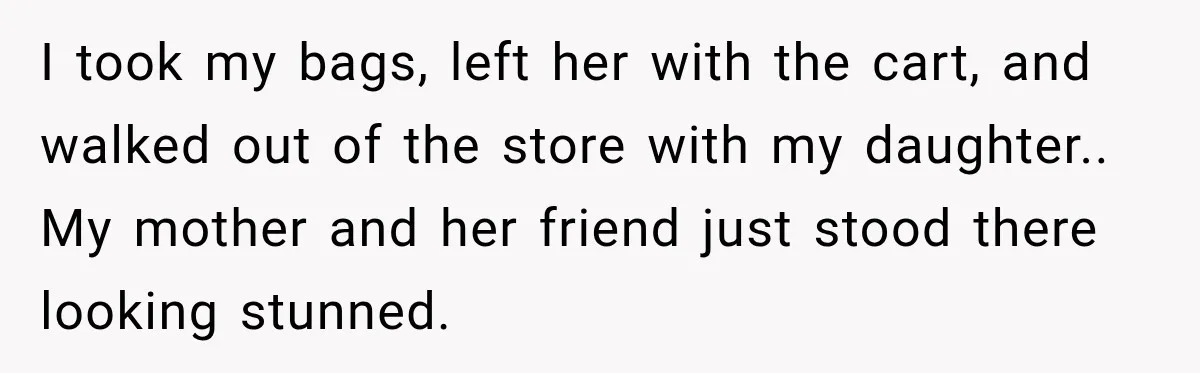 I took my bags, left her with the cart, and walked out of the store with my daughter.. My mother and her friend just stood there looking stunned.